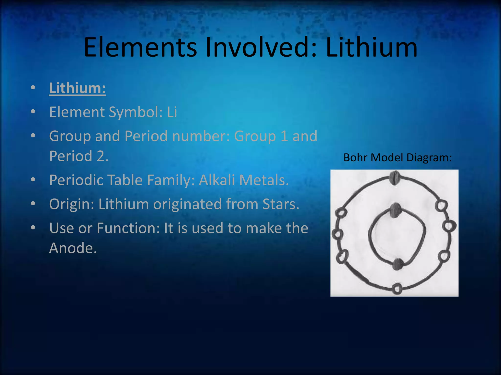 Elements Involved: LithiumLithium:Element Symbol: LiGroup and Period number: Group 1 and Period 2.Periodic Table Family: Alkali Metals.Origin: Lithium originated from Stars.Use or Function: It is used to make the Anode.Bohr Model Diagram: