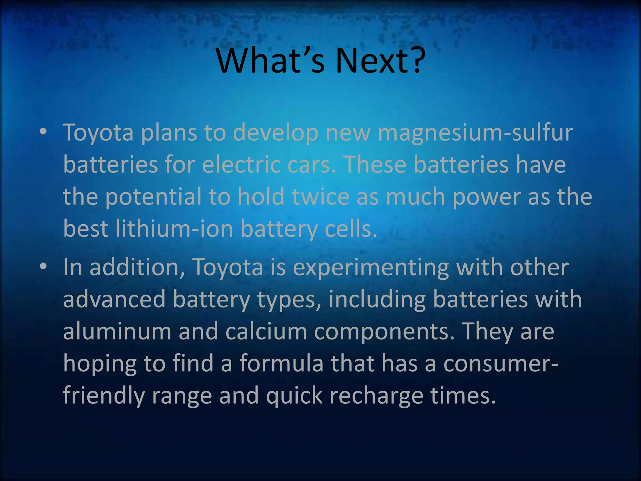 What’s Next?Toyota plans to develop new magnesium-sulfur batteries for electric cars. These batteries have the potential to hold twice as much power as the best lithium-ion battery cells. In addition, Toyota is experimenting with other advanced battery types, including batteries with aluminum and calcium components. They are hoping to find a formula that has a consumer-friendly range and quick recharge times.