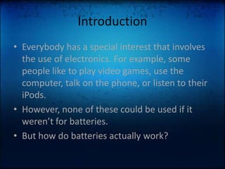 IntroductionEverybody has a special interest that involves the use of electronics. For example, some people like to play video games, use the computer, talk on the phone, or listen to their iPods.However, none of these could be used if it weren’t for batteries.But how do batteries actually work?