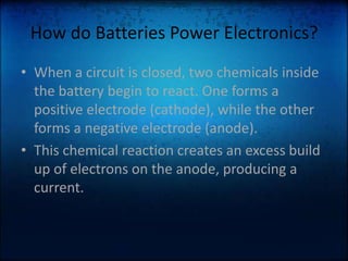 How do Batteries Power Electronics?When a circuit is closed, two chemicals inside the battery begin to react. One forms a positive electrode (cathode), while the other forms a negative electrode (anode).This chemical reaction creates an excess build up of electrons on the anode, producing a current. 