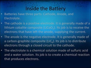 Inside the BatteryBatteries have three parts: Cathode, Anode, and Electrolyte.The cathode is a positive electrode. It is generally made of a lithium cobalite composite (LiCoO2). Its job is to receive the electrons that have left the anode, supplying the current.The anode is the negative electrode. It is generally made of a carbon-graphite composite (LiC6). Its job is to distribute electrons through a closed circuit to the cathode.The electrolyte is a chemical solution made of sulfuric acid and a water solution. Its job is to create a chemical reaction that produces electrons.