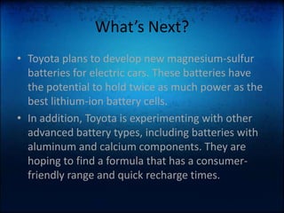 What’s Next?Toyota plans to develop new magnesium-sulfur batteries for electric cars. These batteries have the potential to hold twice as much power as the best lithium-ion battery cells. In addition, Toyota is experimenting with other advanced battery types, including batteries with aluminum and calcium components. They are hoping to find a formula that has a consumer-friendly range and quick recharge times.