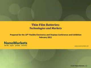 Thin-Film Batteries:
                                                Technologies and Markets

           Prepared for the 10th Flexible Electronics and Displays Conference and Exhibition
                                             February 2011

NanoMarkets
thin film l organic l printable l electronics                                       www.nanomarkets.net




                                                                               © 2011NanoMarkets, LC
 
