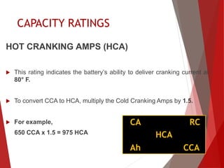 HOT CRANKING AMPS (HCA)
 This rating indicates the battery’s ability to deliver cranking current at
80° F.
 To convert CCA to HCA, multiply the Cold Cranking Amps by 1.5.
 For example,
650 CCA x 1.5 = 975 HCA
CA
Ah
HCA
CCA
RC
CAPACITY RATINGS
 