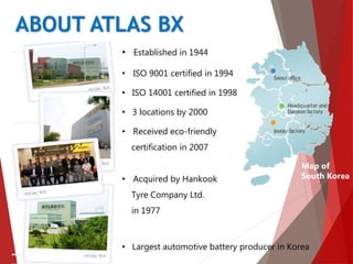 • Established in 1944
• ISO 9001 certified in 1994
• ISO 14001 certified in 1998
• 3 locations by 2000
• Received eco-friendly
certification in 2007
• Acquired by Hankook
Tyre Company Ltd.
in 1977
• Largest automotive battery producer in Korea
Map of
South Korea
ABOUT ATLAS BX
 