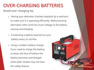 Avoid over-charging by:
o Having your alternator checked regularly by a mechanic
to make sure it is operating efficiently. Malfunctioning
alternators often send too much voltage to the battery,
causing overcharging.
o Conducting a battery load test on your
battery every six months.
o Using a modern battery charger
if you need to charge the battery,
as these will shut off before the
battery becomes overcharged
while older models may not have
this safety feature.
OVER-CHARGING BATTERIES
 