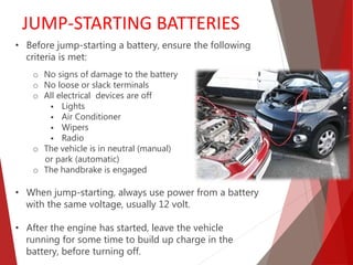 • Before jump-starting a battery, ensure the following
criteria is met:
o No signs of damage to the battery
o No loose or slack terminals
o All electrical devices are off
 Lights
 Air Conditioner
 Wipers
 Radio
o The vehicle is in neutral (manual)
or park (automatic)
o The handbrake is engaged
• When jump-starting, always use power from a battery
with the same voltage, usually 12 volt.
• After the engine has started, leave the vehicle
running for some time to build up charge in the
battery, before turning off.
JUMP-STARTING BATTERIES
 