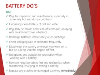 DO:
 Regular inspection and maintenance, especially in
extremely hot and dusty conditions.
 Frequently clean battery of dirt and water
 Regularly neutralise and clean off corrosion, spraying
with an anti-corrosive substance.
 Recharge batteries immediately after discharge.
 Check charging rate of alternator frequently.
 Disconnect the battery whenever you work on it,
but be sure to shut the engine off first.
 Use gloves and goggles for protection when
working with a battery.
 Remove negative cables first and replace last when
maintaining, charging or testing a battery.
 Replace any cracked or damaged batteries immediately!
BATTERY DO’S
 