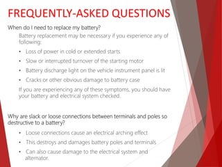 When do I need to replace my battery?
Battery replacement may be necessary if you experience any of
following:
• Loss of power in cold or extended starts
• Slow or interrupted turnover of the starting motor
• Battery discharge light on the vehicle instrument panel is lit
• Cracks or other obvious damage to battery case
If you are experiencing any of these symptoms, you should have
your battery and electrical system checked.
Why are slack or loose connections between terminals and poles so
destructive to a battery?
• Loose connections cause an electrical arching effect
• This destroys and damages battery poles and terminals
• Can also cause damage to the electrical system and
alternator.
FREQUENTLY-ASKED QUESTIONS
 