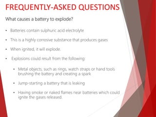 FREQUENTLY-ASKED QUESTIONS
What causes a battery to explode?
• Batteries contain sulphuric acid electrolyte
• This is a highly corrosive substance that produces gases
• When ignited, it will explode.
• Explosions could result from the following:
• Metal objects, such as rings, watch straps or hand tools
brushing the battery and creating a spark
• Jump-starting a battery that is leaking
• Having smoke or naked flames near batteries which could
ignite the gases released.
 