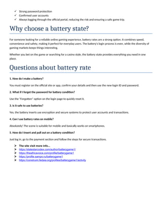  Strong password protection
 Confirmed user accounts
 Always logging through the official portal, reducing the risk and ensuring a safe game trip.
Why choose a battery state?
For someone looking for a reliable online gaming experience, battery rates are a strong option. It combines speed,
convenience and safety, making it perfect for everyday users. The battery's login process is even, while the diversity of
gaming markets keeps things interesting.
Whether you bet on the game or searching for a casino style, the battery state provides everything you need in one
place.
Questions about battery rate
1. How do I make a battery?
You must register on the official site or app, confirm your details and then use the new login ID and password.
2. What if I forget the password for battery condition?
Use the "Forgotten" option on the login page to quickly reset it.
3. Is it safe to use batteries?
Yes, the battery inserts use encryption and secure systems to protect user accounts and transactions.
4. Can I use battery rates on mobile?
Absolutely! The scene is suitable for mobile and basically works on smartphones.
5. How do I insert and pull out on a battery condition?
Just log in, go to the payment section and follow the steps for secure transactions.
 The site visit more info...
 https://slatestarcodex.com/author/batterygame1/
 https://theafricavoice.com/profile/batterygame1
 https://profile.sampo.ru/batterygame1
 https://construim.fedaia.org/profiles/batterygame1/activity
 
