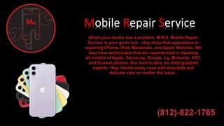 Mobile Repair Service
When your device has a problem, M.R.S. Mobile Repair
Service is your go to one - stop shop that specializes in
repairing iPhone, iPad, Macbooks, and Apple Watches. We
also have technicians that are experienced in repairing
all models of Apple, Samsung, Google, Lg, Motorola, HTC,
and Huawei phones. Our technicians are distinguished
experts, they handle every case with exquisite and
delicate care no matter the issue.
(812)-822-1765
 