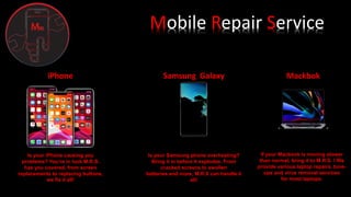 Mobile Repair Service
iPhone
Is your iPhone causing you
problems? You’re in luck M.R.S.
has you covered, from screen
replacements to replacing buttons,
we fix it all!
Samsung Galaxy Mackbok
Is your Samsung phone overheating?
Bring it in before it explodes. From
cracked screens to swollen
batteries and more, M.R.S can handle it
all!
If your Macbook is moving slower
than normal, bring it to M.R.S. ! We
provide various laptop repairs, tune-
ups and virus removal services
for most laptops.
 