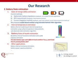 energy, power
& intelligent control
Our Research
30
2. Battery State estimation
1. State-of-charge (SOC) estimation
Current methods:
a) Hydrometer, battery impedance (drawbacks: not suitable for online application)
b) OCV measurement (drawbacks: long relaxation process)
c) Current integration method (drawbacks: open loop method; current measurement error build up)
We proposed model-based method using Extended Kalman Filter algorithm
2. Internal temperature estimation
Battery thermal model based internal temperature
estimation using surface temperature measurements
and advanced state estimation algorithm
3. Battery State-of-health estimation
By battery internal resistance estimation and usable
capacity estimation
How fast battery ages with different load condition? (e.g., peak load)
How to prolong battery life?
4. Other applications
Battery internal resistance estimation,
battery power capacity prediction
…
 