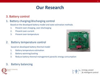 energy, power
& intelligent control
Our Research
3. Battery control
1. Battery charging/discharging control
Based on the developed battery model and state estimation methods
1. Prevent over-charging, over-discharging
2. Prevent over-current
3. Prevent over-temperature
2. Battery temperature control
based on developed battery thermal model
1. Battery temperature estimation
2. Battery warming/cooling
3. Reduce battery thermal management parasitic energy consumption
3. Battery balancing
31
 