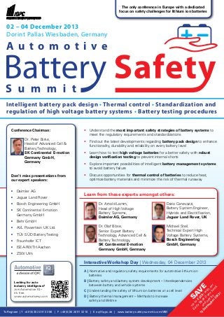 To Register | T +49 (0)30 20 91 33 88 | F +49 (0)30 20 91 32 10 | E eq@iqpc.de | www.battery-safety-summit.com/MM
Sav
e
up
to
€
320,-w
ith
our
Early
Birds
ifyou
book
and
pay
by
13
Septem
ber2013!
• 	 Understand the most important safety strategies of battery systems to
	 meet the regulatory requirements and standardizations
• 	 Find out the latest developments regarding battery pack design to enhance
	 functionality, durability and reliability on every battery level
• 	 Learn how to test high voltage batteries for a better safety with robust
	 design verification testing to prevent internal shorts
• 	 Explore important possibilities of intelligent battery management systems
	 to avoid battery failure
• 	 Discuss opportunities for thermal control of batteries to reduce heat,
	 optimize battery materials and minimize the risk of thermal runaway
Learn from these experts amongst others:
		 Dr. Arnold Lamm,
		 Head of High Voltage
		 Battery Systems,
		 Daimler AG, Germany
		 Dr. Olaf Böse,
		 Senior Expert Battery
		 Technology, Advanced Cell &
		 Battery Technology,
		 SK Continental E-motion
		 Germany GmbH, Germany
Conference Chairman:
		 Dr. Peter Birke,
		 Head of Advanced Cell &
		 Battery Technology,
		 SK Continental E-motion
		 Germany GmbH,
		 Germany
Don’t miss presentations from
our expert speakers:
•	 Daimler AG
•	 Jaguar Land Rover
•	 Bosch Engineering GmbH
•	 SK Continental E-motion
	 Germany GmbH
•	 Behr GmbH
•	 AVL Powertrain UK Ltd.
•	 TÜV SÜD Battery Testing
•	 Fraunhofer ICT
•	 ISEA-RWTH Aachen
•	 ZSW Ulm
02 – 04 December 2013
Dorint Pallas Wiesbaden, Germany
Intelligent battery pack design • Thermal control • Standardization and
regulation of high voltage battery systems • Battery testing procedures
Interactive Workshop Day | Wednesday, 04 December 2013
A | Normative and regulatory safety requirements for automotive lithium ion
	batteries
B | Battery safety and battery system development – Interdependencies
	 between battery and vehicle systems
C | Understanding the safety of lithium ion batteries at a cell level
D | Battery thermal management – Methods to increase
	 safety and lifetime
The only conference in Europe with a dedicated
focus on safety challenges for lithium ion batteries
Looking for auto
industry intelligence?
Join Automotive IQ –
it’s free.
www.automotive-iq.com
A u t o m o t i v e
Dario Canevazzi,
Battery System Engineer,
Hybrids and Electrification,
Jaguar Land Rover, UK
Michael Steil,
Technical Expert High
Voltage Battery Systems,
Bosch Engineering
GmbH, Germany
 