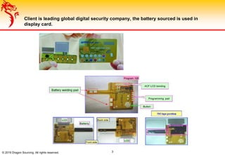 Client is leading global digital security company, the battery sourced is used in
display card.
© 2019 Dragon Sourcing. All rights reserved. 3
 