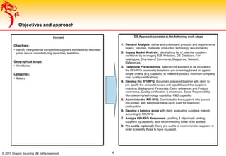 © 2019 Dragon Sourcing. All rights reserved.
Objectives and approach
Context
Objectives:
• Identify new potential competitive suppliers worldwide to decrease
price, secure manufacturing capacities, lead-time.
Geographical scope:
• Worldwide
Categories:
• Battery
DS Approach consists in the following work steps:
1. Demand Analysis: define and understand products and requirements
(specs, volumes, materials, production technology requirements)
2. Supply Market Analysis: Identify long list of potential suppliers
worldwide by leveraging B2B Websites, DS Database, Fair
catalogues, Chamber of Commerce, Magazines, Network,
References.
3. Telephone Pre-screening: Selection of suppliers to be included in
the RFI/RFQ process by telephone pre-screening based on agreed
simple criteria (e.g. capability to make the product, minimum company
size, quality certifications)
4. Develop the RFI-RFQ: Document prepared together with client to
pre-qualify the competitiveness and capabilities of the suppliers,
including: Background, Financials, Client references and Product
experience, Quality certification & processes, Social Responsibility,
Manufacturing/technology capability, R&D capability
5. Administer the RFI-RFQ: Distributed to the suppliers who passed
pre-screen, with telephone follow-up to push for maximum
participation.
6. Develop a balance score with client, evaluating suppliers maturity
according to RFI/RFQ
7. Analyze RFI-RFQ Responses: profiling & objectively ranking
suppliers by capability, and recommending those to be audited.
8. Pre-audits (optional): Carry pre-audits of recommended suppliers in
order to identify those to have you audit.
4
 