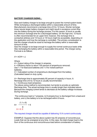 BATTERY CHARGER SIZING. :
Size each battery charger to be large enough to power the normal system loads
While recharging a discharged battery within a reasonable amount of time.
Manufacturers recommend a recharge time of 8 to 12 hours. Shorter recharge
times require larger battery chargers and might result in excessive current flow
into the battery during the recharge process. For this reason, 8 hours is usually
the minimum recharge time for a discharged battery. On the high end, 12 hours
is often recommended for an upper limit; however, this recharge time is
somewhat arbitrary and 14 hours or 16 hours might be acceptable, depending on
the application and how the recharge is controlled. The primary consideration is
that the charger should be sized to recharge the battery within a reasonable
Amount of time.
Size the charger to be large enough to supply the normal continuous loads while
Also recharging the battery within a reasonable time period. The charger sizing
Formula is as follows:
A = kC/H + c L
Where
A = Output rating of the charger in amperes.
k = Efficiency factor to return 100 percent of amperhours removed.
Use 1.1 for lead-acid batteries and 1.4 for nickel-cadmium
batteries.
C = Calculated number of amperehours discharged from the battery
(Calculated based on duty cycle).
H = Recharge time to approximately 95 percent of capacity in hours. A
Recharge time of 8 to 12 hours is usually recommended.
Lc = Continuous load (amperes).
The above sizing method is recommended, but tends to provide an optimistic
Recharge time. The actual recharge time is usually longer than indicated above
Because the charging current tends to decrease as the battery voltage increases
During recharge.
The continuous load is 7 amperes, b) 9 ampere-hour is discharged from a lead-acid
battery, and c) the battery is to be recharged within 8 hours.
(1.1 x 9)
A= + 6
8
A = 6 .9
The required charger should be capable of delivering 10 A current continuously
EXAMPLE: Suppose that the above system has 50 amperes of noncontinuous
Loads that can be energized at any time. In this case, the total charger load is the
Sum of the continuous and noncontinuous load before consideration of battery
 