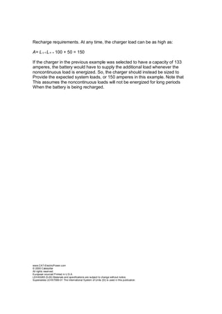 Recharge requirements. At any time, the charger load can be as high as:
A= L c + L n = 100 + 50 = 150
If the charger in the previous example was selected to have a capacity of 133
amperes, the battery would have to supply the additional load whenever the
noncontinuous load is energized. So, the charger should instead be sized to
Provide the expected system loads, or 150 amperes in this example. Note that
This assumes the noncontinuous loads will not be energized for long periods
When the battery is being recharged.
www.CAT-ElectricPower.com
© 2000 Caterpillar
All rights reserved.
European sourced Printed in U.S.A.
LEHX0265 (5-00) Materials and specifications are subject to change without notice.
Supersedes LEHX7069-01 The International System of Units (SI) is used in this publication.
 