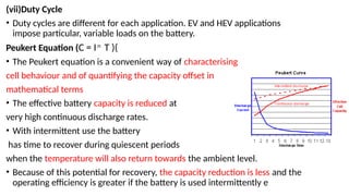 (vii)Duty Cycle
• Duty cycles are different for each application. EV and HEV applications
impose particular, variable loads on the battery.
Peukert Equation (C = In
T )(
• The Peukert equation is a convenient way of characterising
cell behaviour and of quantifying the capacity offset in
mathematical terms
• The effective battery capacity is reduced at
very high continuous discharge rates.
• With intermittent use the battery
has time to recover during quiescent periods
when the temperature will also return towards the ambient level.
• Because of this potential for recovery, the capacity reduction is less and the
operating efficiency is greater if the battery is used intermittently e
 