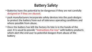 Battery Safety
• Batteries have the potential to be dangerous if they are not carefully
designed or if they are abused.
• pack manufacturers incorporate safety devices into the pack designs
to protect the battery from out of tolerance operating conditions and
where possible from abuse.
• Once the battery has left the factory its fate is in the hands of the
user. It is usual to provide "Instructions For Use" with battery products
which alert the end user to potential dangers from abuse of the
battery
 