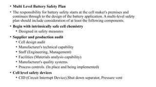 • Multi Level Battery Safety Plan
• The responsibility for battery safety starts at the cell maker's premises and
continues through to the design of the battery application. A multi-level safety
plan should include consideration of at least the following components.
• Begin with intrinsically safe cell chemistry
• Designed in safety measures
• Supplier and production audit
• Cell design audit
• Manufacturer's technical capability
• Staff (Engineering, Management)
• Facilities (Materials analysis capability)
• Manufacturer's quality systems.
• Process controls. (In place and being implemented)
• Cell level safety devices
• CID (Circuit Interrupt Device),Shut down separator, Pressure vent
 