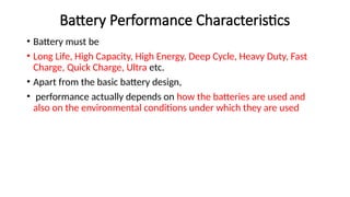 Battery Performance Characteristics
• Battery must be
• Long Life, High Capacity, High Energy, Deep Cycle, Heavy Duty, Fast
Charge, Quick Charge, Ultra etc.
• Apart from the basic battery design,
• performance actually depends on how the batteries are used and
also on the environmental conditions under which they are used
 
