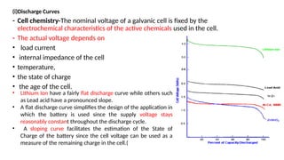 (i)Discharge Curves
- Cell chemistry-The nominal voltage of a galvanic cell is fixed by the
electrochemical characteristics of the active chemicals used in the cell.
- The actual voltage depends on
• load current
• internal impedance of the cell
• temperature,
• the state of charge
• the age of the cell.
• Lithium Ion have a fairly flat discharge curve while others such
as Lead acid have a pronounced slope.
• A flat discharge curve simplifies the design of the application in
which the battery is used since the supply voltage stays
reasonably constant throughout the discharge cycle.
• A sloping curve facilitates the estimation of the State of
Charge of the battery since the cell voltage can be used as a
measure of the remaining charge in the cell.(
 