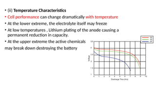 • (ii) Temperature Characteristics
• Cell performance can change dramatically with temperature
• At the lower extreme, the electrolyte itself may freeze
• At low temperatures , Lithium plating of the anode causing a
permanent reduction in capacity.
• At the upper extreme the active chemicals
may break down destroying the battery
 