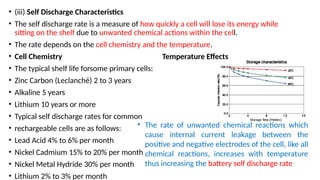 • (iii) Self Discharge Characteristics
• The self discharge rate is a measure of how quickly a cell will lose its energy while
sitting on the shelf due to unwanted chemical actions within the cell.
• The rate depends on the cell chemistry and the temperature.
• Cell Chemistry Temperature Effects
• The typical shelf life forsome primary cells:
• Zinc Carbon (Leclanché) 2 to 3 years
• Alkaline 5 years
• Lithium 10 years or more
• Typical self discharge rates for common
• rechargeable cells are as follows:
• Lead Acid 4% to 6% per month
• Nickel Cadmium 15% to 20% per month
• Nickel Metal Hydride 30% per month
• Lithium 2% to 3% per month
• The rate of unwanted chemical reactions which
cause internal current leakage between the
positive and negative electrodes of the cell, like all
chemical reactions, increases with temperature
thus increasing the battery self discharge rate
 