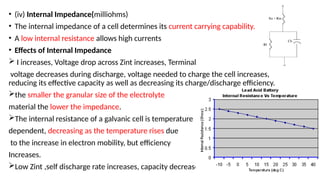 • (iv) Internal Impedance(milliohms)
• The internal impedance of a cell determines its current carrying capability.
• A low internal resistance allows high currents
• Effects of Internal Impedance
 I increases, Voltage drop across Zint increases, Terminal
voltage decreases during discharge, voltage needed to charge the cell increases,
reducing its effective capacity as well as decreasing its charge/discharge efficiency.
the smaller the granular size of the electrolyte
material the lower the impedance.
The internal resistance of a galvanic cell is temperature
dependent, decreasing as the temperature rises due
to the increase in electron mobility, but efficiency
Increases.
Low Zint ,self discharge rate increases, capacity decreases.
 