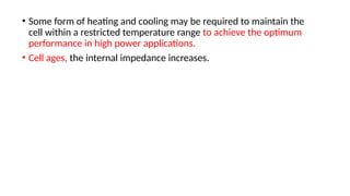 • Some form of heating and cooling may be required to maintain the
cell within a restricted temperature range to achieve the optimum
performance in high power applications.
• Cell ages, the internal impedance increases.
 