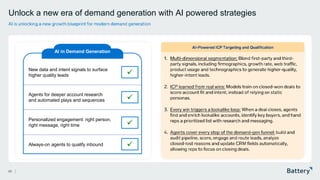 This presentation includes proprietary information of Battery Ventures
AI-Powered ICP Targeting and Qualification
Unlock a new era of demand generation with AI powered strategies
23
AI is unlocking a new growth blueprint for modern demand generation
1. Multi-dimensional segmentation: Blend first -party and third -
party signals, including firmographics, growth rate, web traffic,
product usage and technographics to generate higher -quality,
higher -intent leads.
2. ICP learned from real wins: Models train on closed -won deals to
score account fit and intent, instead of relying on static
personas.
3. Every win triggers a lookalike loop: When a deal closes, agents
find and enrich lookalike accounts, identify key buyers, and hand
reps a prioritized list with research and messaging.
4. Agents cover every step of the demand -gen funnel: build and
audit pipeline, score, engage and route leads, analyze
closed -lost reasons and update CRM fields automatically,
allowing reps to focus on closing deals.
AI in Demand Generation
New data and intent signals to surface
higher quality leads
Always-on agents to qualify inbound
Personalized engagement: right person,
right message, right time
Agents for deeper account research
and automated plays and sequences
✓
✓
✓
✓
 