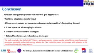 14
Conclusion
The study concludes that the hybrid PV, battery, and supercapacitor system, coupled with efficient control strategies,
provides a sustainable and reliable energy solution for EVs, optimizing motor performance while adapting to the
variability of renewable energy sources.
PV, Battery & Supercapacitor based Electric Vehicle with BLDC motor
•Efficient energy management with minimal grid dependence
•Real-time adaptation to solar input
•SC improves transient performance and accommodates vehicle’s fluctuating demand
• Stable operation with varying irradiance
• Effective MPPT and control strategies
• Battery life extension via reduced deep discharges
 