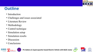 2
Outline
PV, Battery & Supercapacitor based Electric Vehicle with BLDC motor
• Introduction
• Challenges and issues associated
• Literature Review
• Methodology
• Control technique
• Simulation setup
• Simulation results
• Discussion
• Conclusions
 