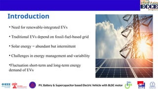 3
Introduction
• Need for renewable-integrated EVs
• Traditional EVs depend on fossil-fuel-based grid
• Solar energy = abundant but intermittent
• Challenges in energy management and variability
•Fluctuation short-term and long-term energy
demand of EVs
PV, Battery & Supercapacitor based Electric Vehicle with BLDC motor
 