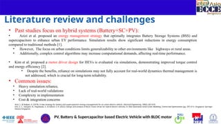 4
Literature review and challenges
• Past studies focus on hybrid systems (Battery+SC+PV):
• Azizi et al. proposed an energy management strategy that optimally integrates Battery Storage Systems (BSS) and
supercapacitors to enhance urban EV performance. Simulation results show significant reductions in energy consumption
compared to traditional methods [1].
• However, The focus on urban conditions limits generalizability to other environments like highways or rural areas.
• Additionally, complex control algorithms may increase computational demands, affecting real-time performance.
• Kim et al. proposed a motor driver design for HEVs is evaluated via simulations, demonstrating improved torque control
and energy efficiency [2].
• Despite the benefits, reliance on simulations may not fully account for real-world dynamics thermal management is
not addressed, which is crucial for long-term reliability.
• Common issues:
• Heavy simulation reliance,
• Lack of real-world validations
• Complexity in implementation
• Cost & integration concerns
PV, Battery & Supercapacitor based Electric Vehicle with BLDC motor
Azizi, I., & Radjeai, H. (2018). A new strategy for battery and supercapacitor energy management for an urban electric vehicle. Electrical Engineering, 100(2), 667-676.
Kim, S. C., Sangam, N., Pagidipala, S., & Salkuti, S. R. (2022). Design and analysis of BLDC motor driver for hybrid electric vehicles. In Next Generation Smart Grids: Modeling, Control and Optimization (pp. 297-311). Singapore: Springer
Nature Singapore.
 