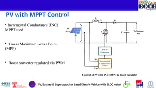 6
PV with MPPT Control
• Incremental Conductance (INC)
MPPT used
• Tracks Maximum Power Point
(MPP)
• Boost converter regulated via PWM
Control of PV with INC MPPT & Boost regulator
PV, Battery & Supercapacitor based Electric Vehicle with BLDC motor
 