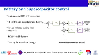 7
Battery and Supercapacitor control
•Bidirectional DC-DC converters
•PI controllers adjust current flow
•Power balance during load
variations
•SC for rapid demand
•Battery for sustained energy Battery & Supercapacitor Control
PV, Battery & Supercapacitor based Electric Vehicle with BLDC motor
 
