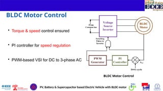 9
BLDC Motor Control
• Torque & speed control ensured
• PI controller for speed regulation
• PWM-based VSI for DC to 3-phase AC
BLDC Motor Control
PV, Battery & Supercapacitor based Electric Vehicle with BLDC motor
 