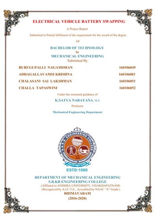 i
ELECTRICAL VEHICLE BATTERY SWAPPING
A Project Report
Submitted in Partial fulfilment of the requirement for the award of the degree
Of
BACHELOR OF TECHNOLOGY
In
MECHANICAL ENGINEERING
Submitted By
BURUGUPALLI NAGAMOHAN 160106049
ADDAGALLAVAMSI KRISHNA 160106003
CHALASANI SAI LAKSHMAN 160106051
CHALLA TAPASWINI 160106052
Under the esteemed guidance of
K.SATYA NARAYANA, M.E
Professor
Mechanical Engineering Department
DEPARTMENT OF MECHANICAL ENGINEERING
S.R.KR ENGINEERING COLLEGE
(Affilated to ANDHRA UNIVERSITY, VISAKHAPATNAM)
(Recognized by A.I.C.T.E., Accredited by NAAC “A” Grade.)
BHIMAVARAM
(2016-2020)
 