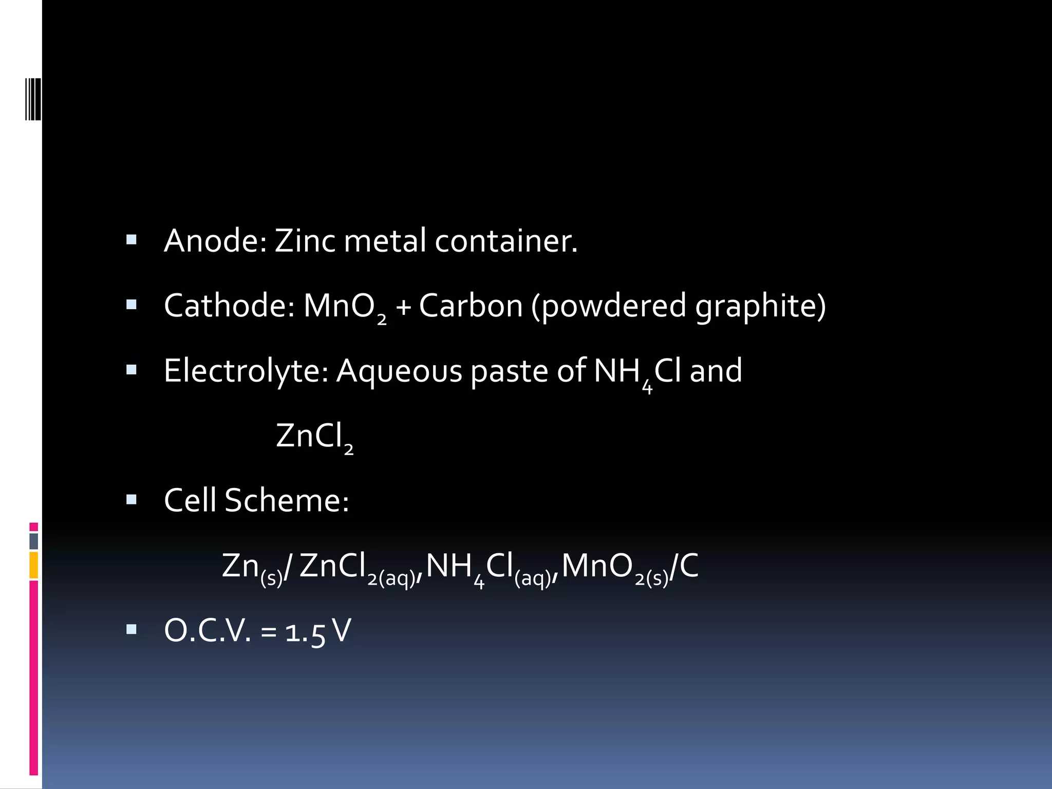  Anode: Zinc metal container.
 Cathode: MnO2 + Carbon (powdered graphite)
 Electrolyte: Aqueous paste of NH4Cl and
ZnCl2
 Cell Scheme:
Zn(s)/ ZnCl2(aq),NH4Cl(aq),MnO2(s)/C
 O.C.V. = 1.5V
 