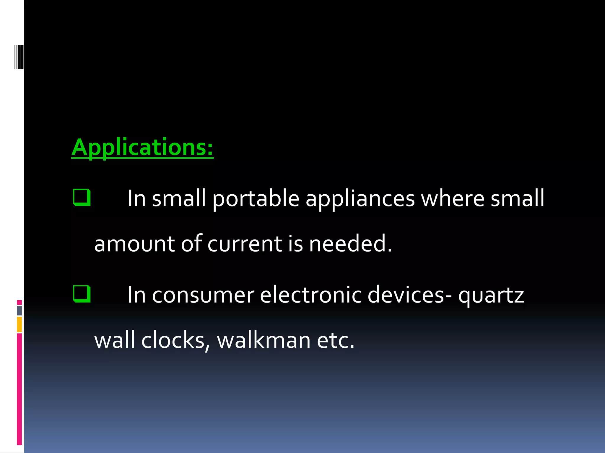 Applications:
 In small portable appliances where small
amount of current is needed.
 In consumer electronic devices- quartz
wall clocks, walkman etc.
 