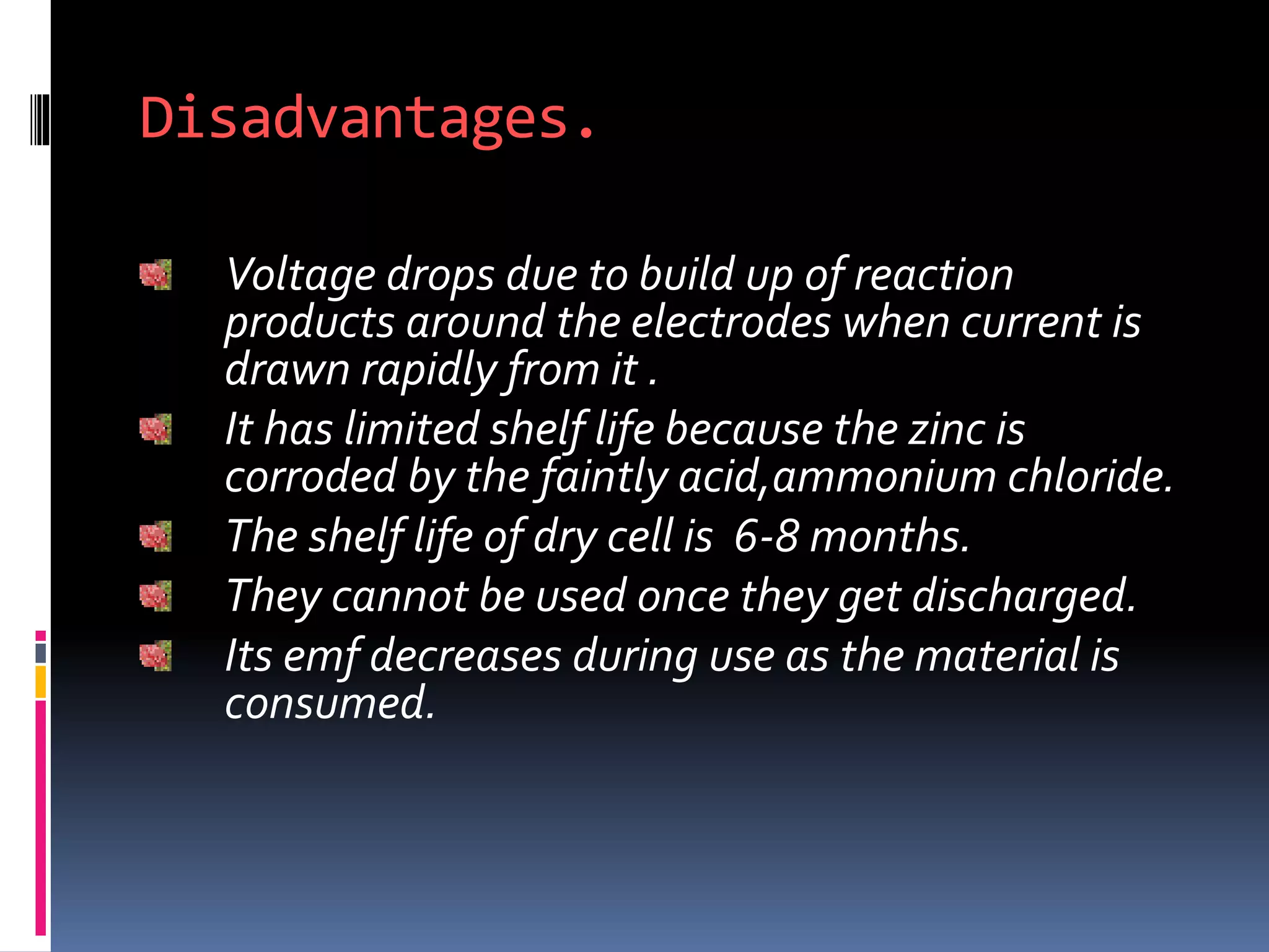 Disadvantages.
Voltage drops due to build up of reaction
products around the electrodes when current is
drawn rapidly from it .
It has limited shelf life because the zinc is
corroded by the faintly acid,ammonium chloride.
The shelf life of dry cell is 6-8 months.
They cannot be used once they get discharged.
Its emf decreases during use as the material is
consumed.
 