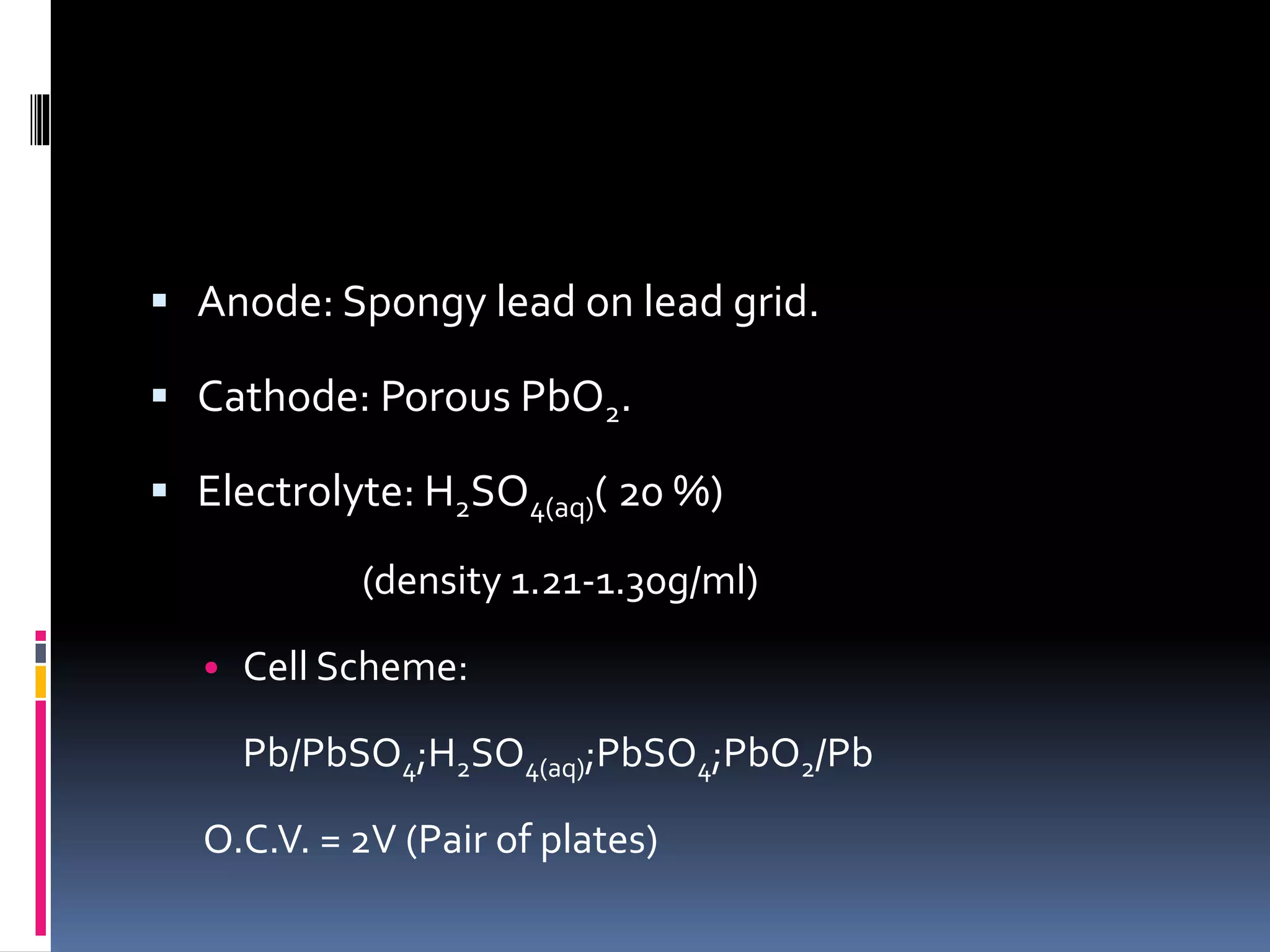  Anode: Spongy lead on lead grid.
 Cathode: Porous PbO2.
 Electrolyte: H2SO4(aq)( 20 %)
(density 1.21-1.30g/ml)
• Cell Scheme:
Pb/PbSO4;H2SO4(aq);PbSO4;PbO2/Pb
O.C.V. = 2V (Pair of plates)
 