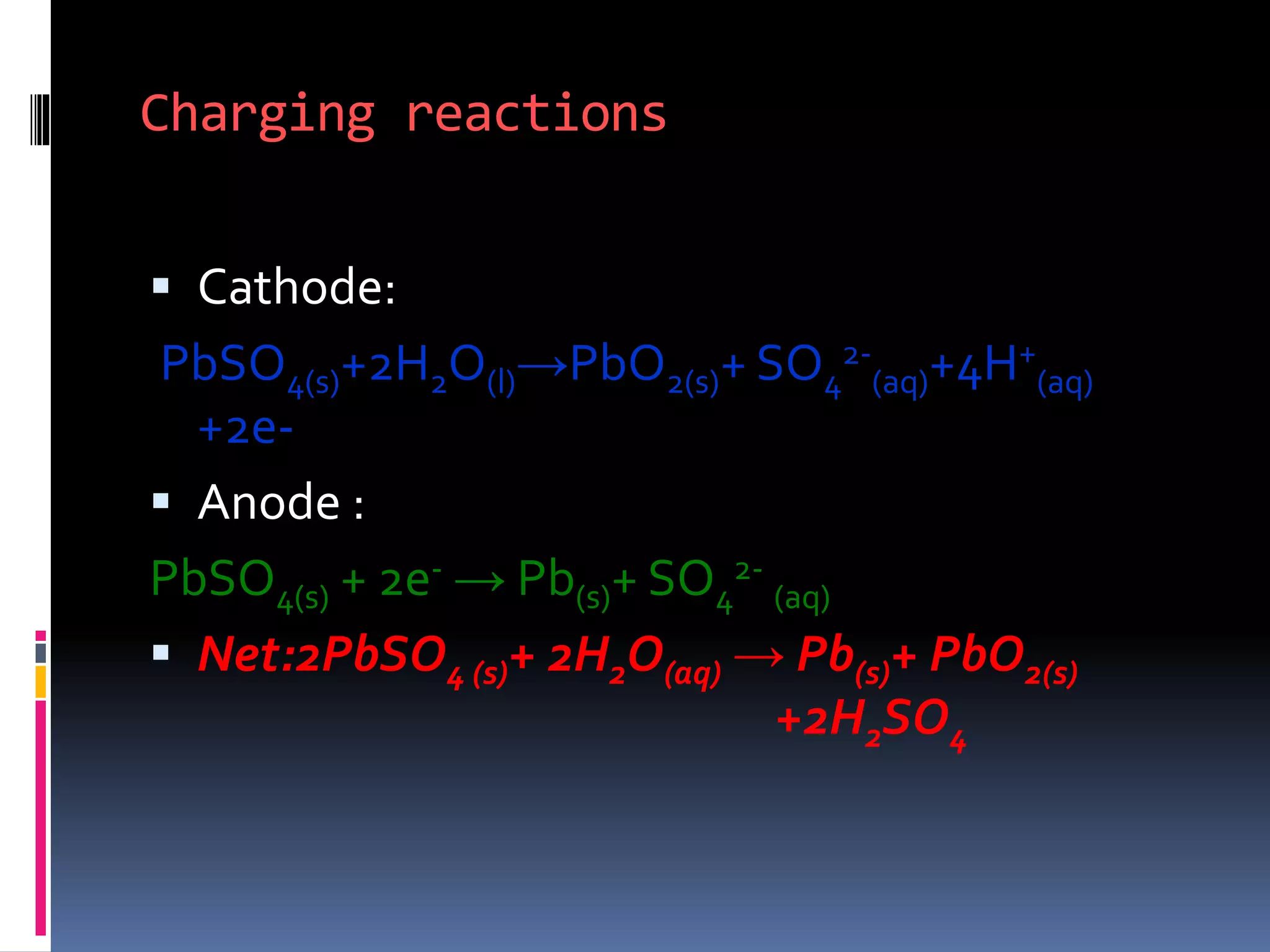 Charging reactions
 Cathode:
PbSO4(s)+2H2O(l)→PbO2(s)+ SO4
2-
(aq)+4H+
(aq)
+2e-
 Anode :
PbSO4(s) + 2e- → Pb(s)+ SO4
2-
(aq)
 Net:2PbSO4 (s)+ 2H2O(aq) → Pb(s)+ PbO2(s)
+2H2SO4
 