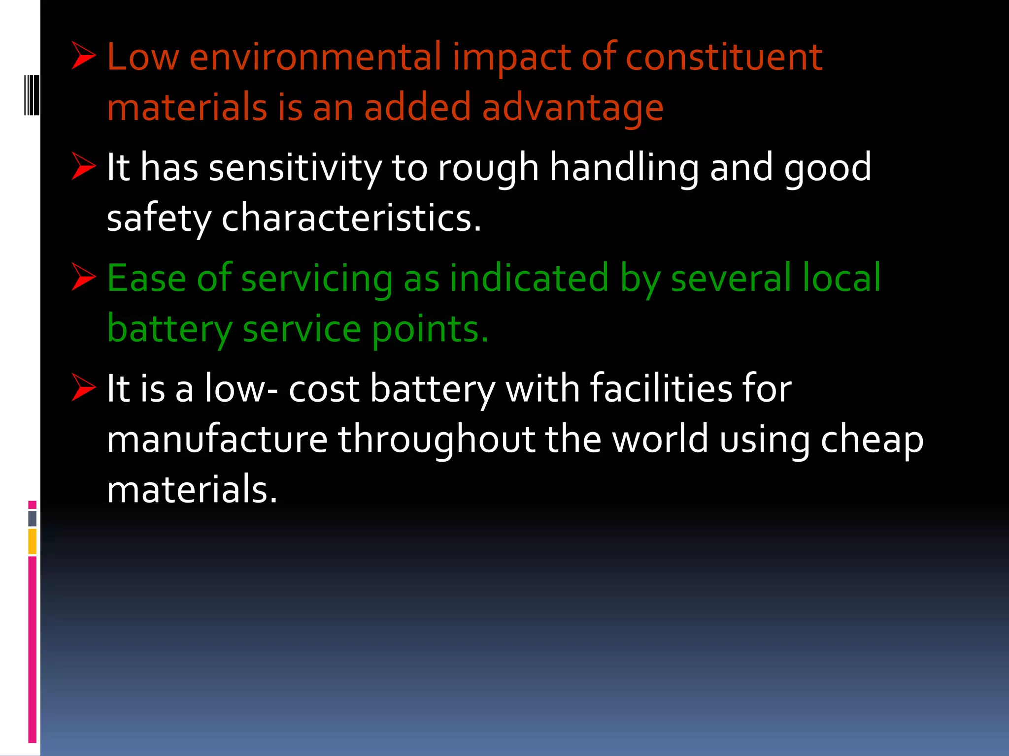  Low environmental impact of constituent
materials is an added advantage
 It has sensitivity to rough handling and good
safety characteristics.
 Ease of servicing as indicated by several local
battery service points.
 It is a low- cost battery with facilities for
manufacture throughout the world using cheap
materials.
 