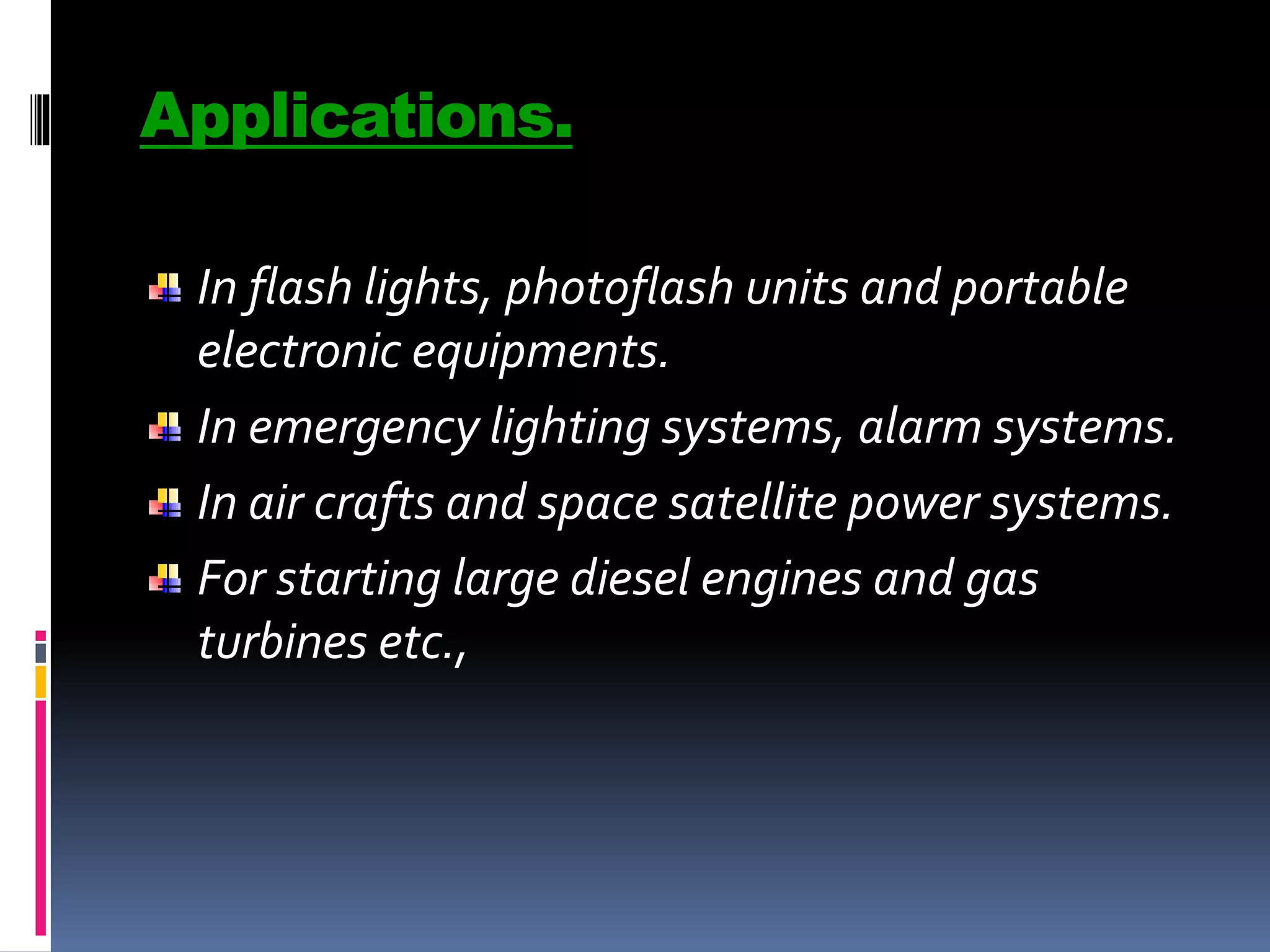 Applications.
In flash lights, photoflash units and portable
electronic equipments.
In emergency lighting systems, alarm systems.
In air crafts and space satellite power systems.
For starting large diesel engines and gas
turbines etc.,
 