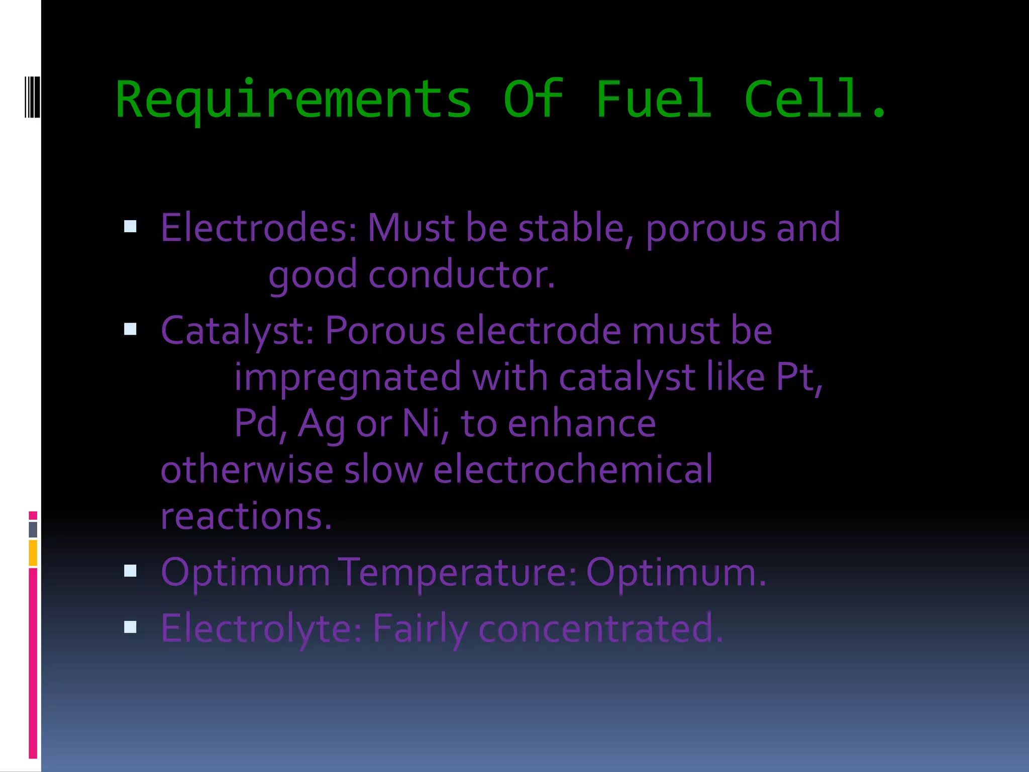 Requirements Of Fuel Cell.
 Electrodes: Must be stable, porous and
good conductor.
 Catalyst: Porous electrode must be
impregnated with catalyst like Pt,
Pd, Ag or Ni, to enhance
otherwise slow electrochemical
reactions.
 OptimumTemperature: Optimum.
 Electrolyte: Fairly concentrated.
 